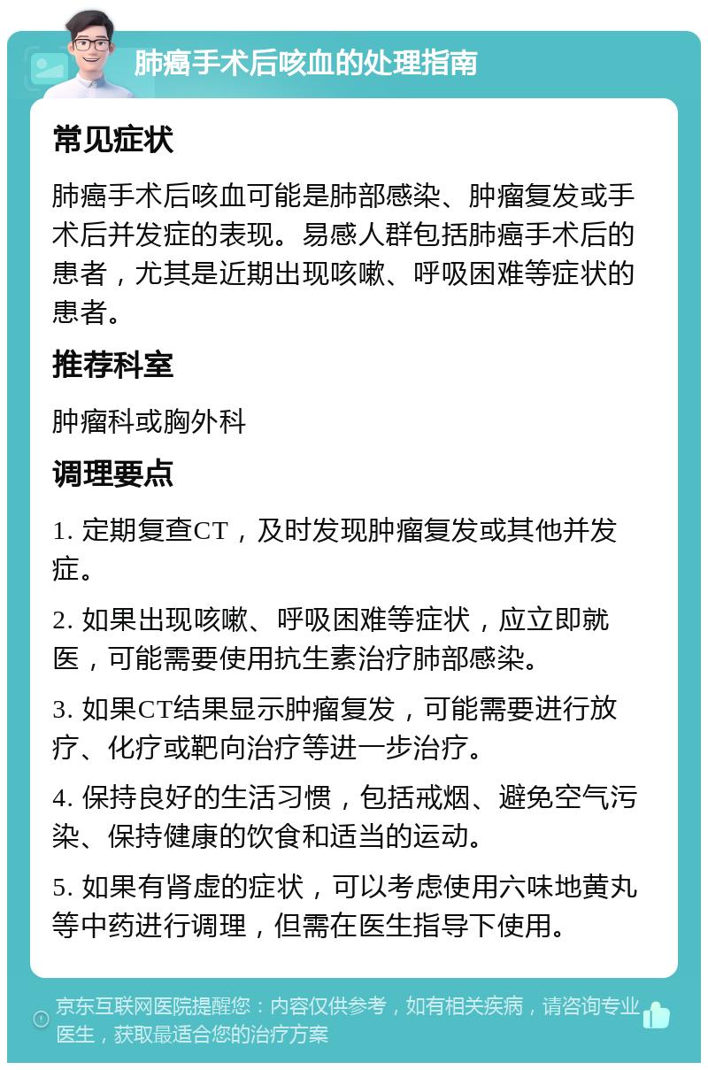 肺癌手术后咳血的处理指南 常见症状 肺癌手术后咳血可能是肺部感染、肿瘤复发或手术后并发症的表现。易感人群包括肺癌手术后的患者，尤其是近期出现咳嗽、呼吸困难等症状的患者。 推荐科室 肿瘤科或胸外科 调理要点 1. 定期复查CT，及时发现肿瘤复发或其他并发症。 2. 如果出现咳嗽、呼吸困难等症状，应立即就医，可能需要使用抗生素治疗肺部感染。 3. 如果CT结果显示肿瘤复发，可能需要进行放疗、化疗或靶向治疗等进一步治疗。 4. 保持良好的生活习惯，包括戒烟、避免空气污染、保持健康的饮食和适当的运动。 5. 如果有肾虚的症状，可以考虑使用六味地黄丸等中药进行调理，但需在医生指导下使用。