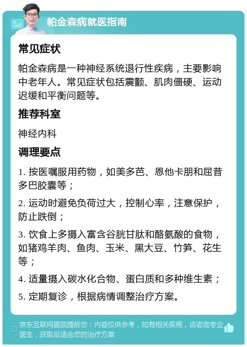 帕金森病就医指南 常见症状 帕金森病是一种神经系统退行性疾病，主要影响中老年人。常见症状包括震颤、肌肉僵硬、运动迟缓和平衡问题等。 推荐科室 神经内科 调理要点 1. 按医嘱服用药物，如美多芭、恩他卡朋和屈昔多巴胶囊等； 2. 运动时避免负荷过大，控制心率，注意保护，防止跌倒； 3. 饮食上多摄入富含谷胱甘肽和酪氨酸的食物，如猪鸡羊肉、鱼肉、玉米、黑大豆、竹笋、花生等； 4. 适量摄入碳水化合物、蛋白质和多种维生素； 5. 定期复诊，根据病情调整治疗方案。