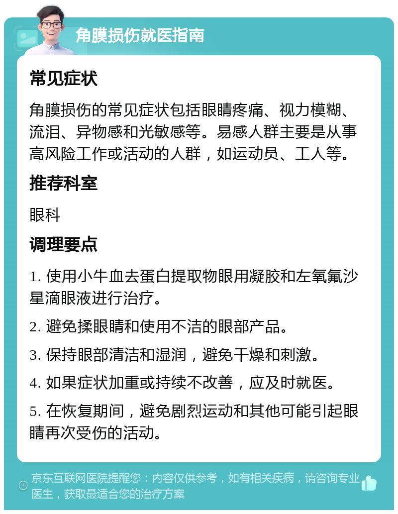 角膜损伤就医指南 常见症状 角膜损伤的常见症状包括眼睛疼痛、视力模糊、流泪、异物感和光敏感等。易感人群主要是从事高风险工作或活动的人群，如运动员、工人等。 推荐科室 眼科 调理要点 1. 使用小牛血去蛋白提取物眼用凝胶和左氧氟沙星滴眼液进行治疗。 2. 避免揉眼睛和使用不洁的眼部产品。 3. 保持眼部清洁和湿润，避免干燥和刺激。 4. 如果症状加重或持续不改善，应及时就医。 5. 在恢复期间，避免剧烈运动和其他可能引起眼睛再次受伤的活动。