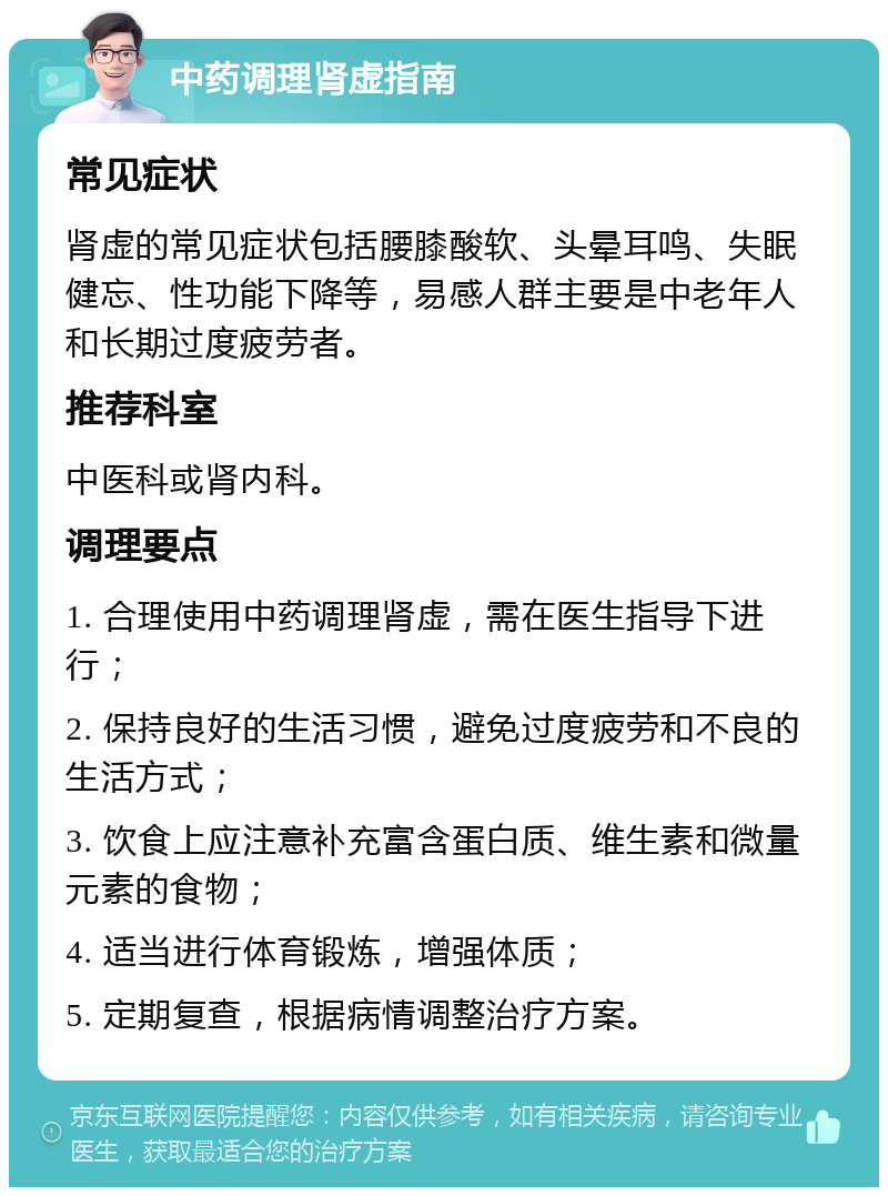 中药调理肾虚指南 常见症状 肾虚的常见症状包括腰膝酸软、头晕耳鸣、失眠健忘、性功能下降等，易感人群主要是中老年人和长期过度疲劳者。 推荐科室 中医科或肾内科。 调理要点 1. 合理使用中药调理肾虚，需在医生指导下进行； 2. 保持良好的生活习惯，避免过度疲劳和不良的生活方式； 3. 饮食上应注意补充富含蛋白质、维生素和微量元素的食物； 4. 适当进行体育锻炼，增强体质； 5. 定期复查，根据病情调整治疗方案。