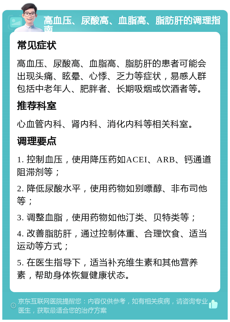 高血压、尿酸高、血脂高、脂肪肝的调理指南 常见症状 高血压、尿酸高、血脂高、脂肪肝的患者可能会出现头痛、眩晕、心悸、乏力等症状，易感人群包括中老年人、肥胖者、长期吸烟或饮酒者等。 推荐科室 心血管内科、肾内科、消化内科等相关科室。 调理要点 1. 控制血压，使用降压药如ACEI、ARB、钙通道阻滞剂等； 2. 降低尿酸水平，使用药物如别嘌醇、非布司他等； 3. 调整血脂，使用药物如他汀类、贝特类等； 4. 改善脂肪肝，通过控制体重、合理饮食、适当运动等方式； 5. 在医生指导下，适当补充维生素和其他营养素，帮助身体恢复健康状态。