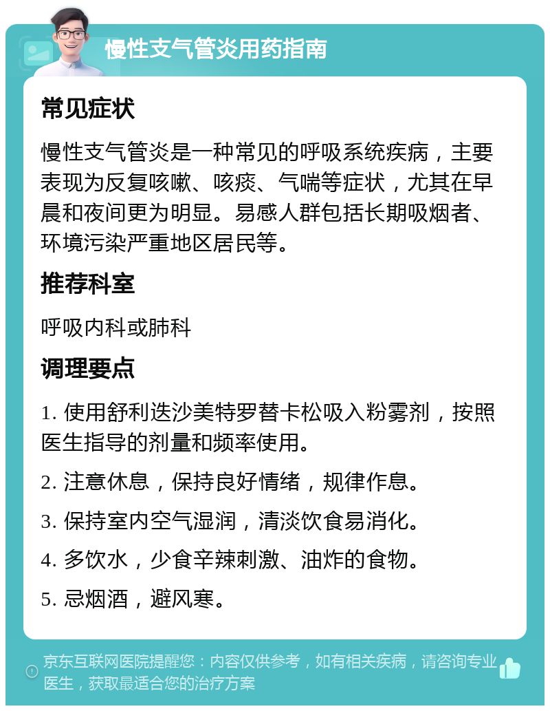 慢性支气管炎用药指南 常见症状 慢性支气管炎是一种常见的呼吸系统疾病，主要表现为反复咳嗽、咳痰、气喘等症状，尤其在早晨和夜间更为明显。易感人群包括长期吸烟者、环境污染严重地区居民等。 推荐科室 呼吸内科或肺科 调理要点 1. 使用舒利迭沙美特罗替卡松吸入粉雾剂，按照医生指导的剂量和频率使用。 2. 注意休息，保持良好情绪，规律作息。 3. 保持室内空气湿润，清淡饮食易消化。 4. 多饮水，少食辛辣刺激、油炸的食物。 5. 忌烟酒，避风寒。