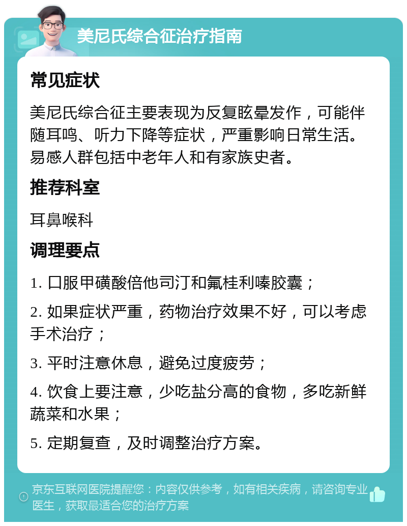 美尼氏综合征治疗指南 常见症状 美尼氏综合征主要表现为反复眩晕发作，可能伴随耳鸣、听力下降等症状，严重影响日常生活。易感人群包括中老年人和有家族史者。 推荐科室 耳鼻喉科 调理要点 1. 口服甲磺酸倍他司汀和氟桂利嗪胶囊； 2. 如果症状严重，药物治疗效果不好，可以考虑手术治疗； 3. 平时注意休息，避免过度疲劳； 4. 饮食上要注意，少吃盐分高的食物，多吃新鲜蔬菜和水果； 5. 定期复查，及时调整治疗方案。