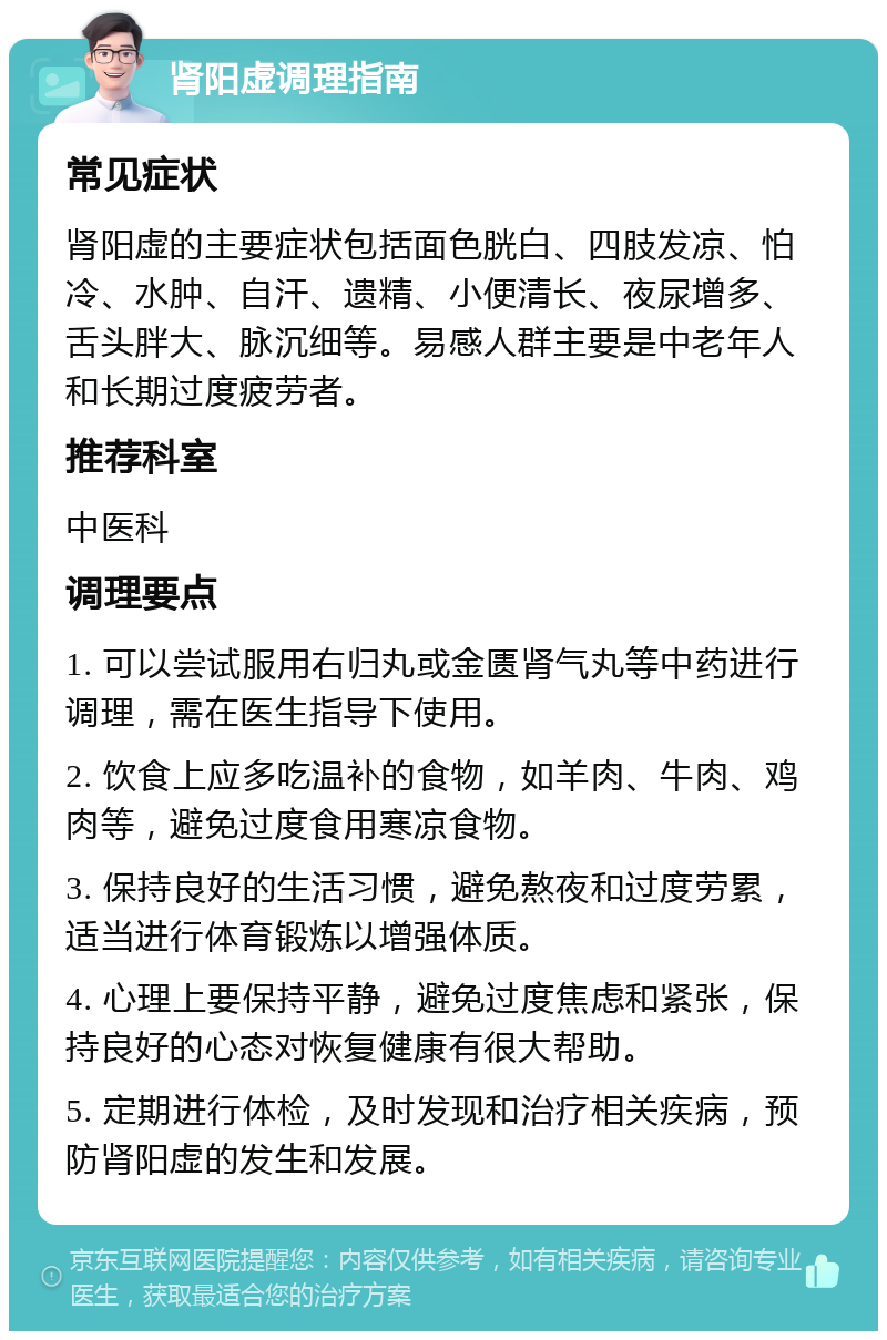 肾阳虚调理指南 常见症状 肾阳虚的主要症状包括面色胱白、四肢发凉、怕冷、水肿、自汗、遗精、小便清长、夜尿增多、舌头胖大、脉沉细等。易感人群主要是中老年人和长期过度疲劳者。 推荐科室 中医科 调理要点 1. 可以尝试服用右归丸或金匮肾气丸等中药进行调理，需在医生指导下使用。 2. 饮食上应多吃温补的食物，如羊肉、牛肉、鸡肉等，避免过度食用寒凉食物。 3. 保持良好的生活习惯，避免熬夜和过度劳累，适当进行体育锻炼以增强体质。 4. 心理上要保持平静，避免过度焦虑和紧张，保持良好的心态对恢复健康有很大帮助。 5. 定期进行体检，及时发现和治疗相关疾病，预防肾阳虚的发生和发展。