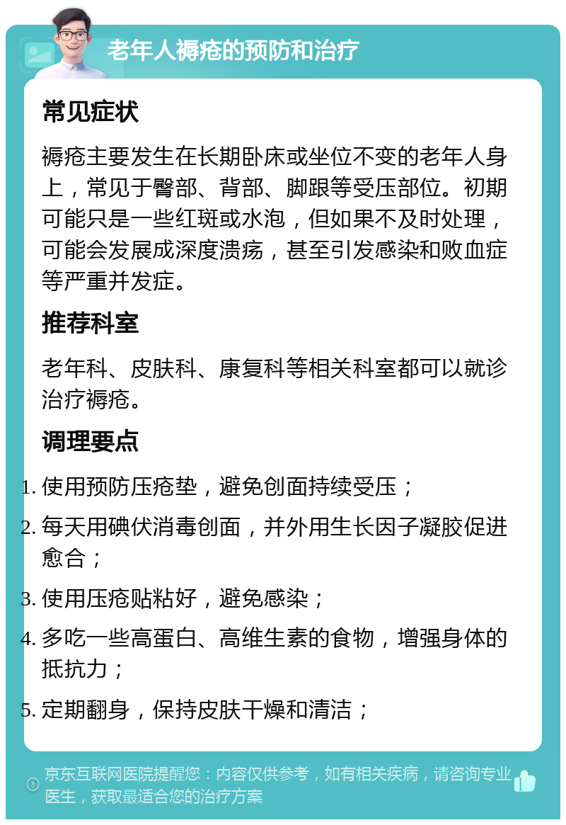 老年人褥疮的预防和治疗 常见症状 褥疮主要发生在长期卧床或坐位不变的老年人身上，常见于臀部、背部、脚跟等受压部位。初期可能只是一些红斑或水泡，但如果不及时处理，可能会发展成深度溃疡，甚至引发感染和败血症等严重并发症。 推荐科室 老年科、皮肤科、康复科等相关科室都可以就诊治疗褥疮。 调理要点 使用预防压疮垫，避免创面持续受压； 每天用碘伏消毒创面，并外用生长因子凝胶促进愈合； 使用压疮贴粘好，避免感染； 多吃一些高蛋白、高维生素的食物，增强身体的抵抗力； 定期翻身，保持皮肤干燥和清洁；