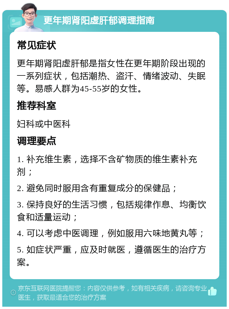 更年期肾阳虚肝郁调理指南 常见症状 更年期肾阳虚肝郁是指女性在更年期阶段出现的一系列症状，包括潮热、盗汗、情绪波动、失眠等。易感人群为45-55岁的女性。 推荐科室 妇科或中医科 调理要点 1. 补充维生素，选择不含矿物质的维生素补充剂； 2. 避免同时服用含有重复成分的保健品； 3. 保持良好的生活习惯，包括规律作息、均衡饮食和适量运动； 4. 可以考虑中医调理，例如服用六味地黄丸等； 5. 如症状严重，应及时就医，遵循医生的治疗方案。