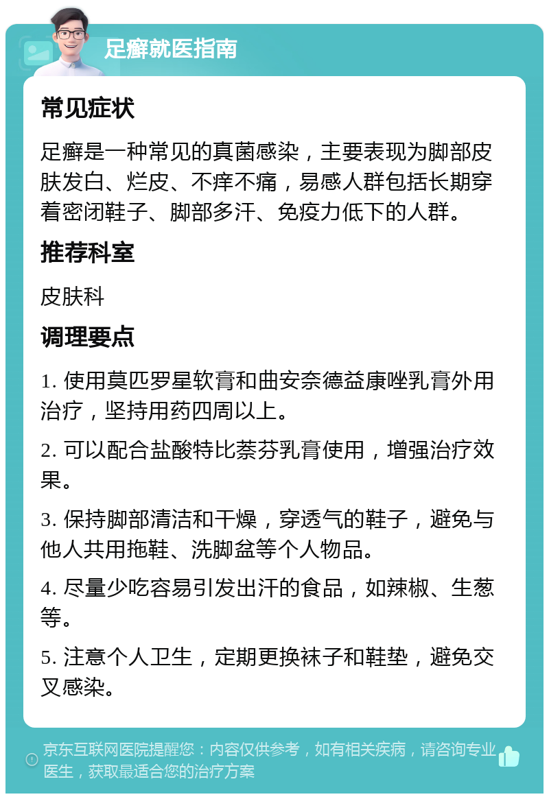 足癣就医指南 常见症状 足癣是一种常见的真菌感染，主要表现为脚部皮肤发白、烂皮、不痒不痛，易感人群包括长期穿着密闭鞋子、脚部多汗、免疫力低下的人群。 推荐科室 皮肤科 调理要点 1. 使用莫匹罗星软膏和曲安奈德益康唑乳膏外用治疗，坚持用药四周以上。 2. 可以配合盐酸特比萘芬乳膏使用，增强治疗效果。 3. 保持脚部清洁和干燥，穿透气的鞋子，避免与他人共用拖鞋、洗脚盆等个人物品。 4. 尽量少吃容易引发出汗的食品，如辣椒、生葱等。 5. 注意个人卫生，定期更换袜子和鞋垫，避免交叉感染。