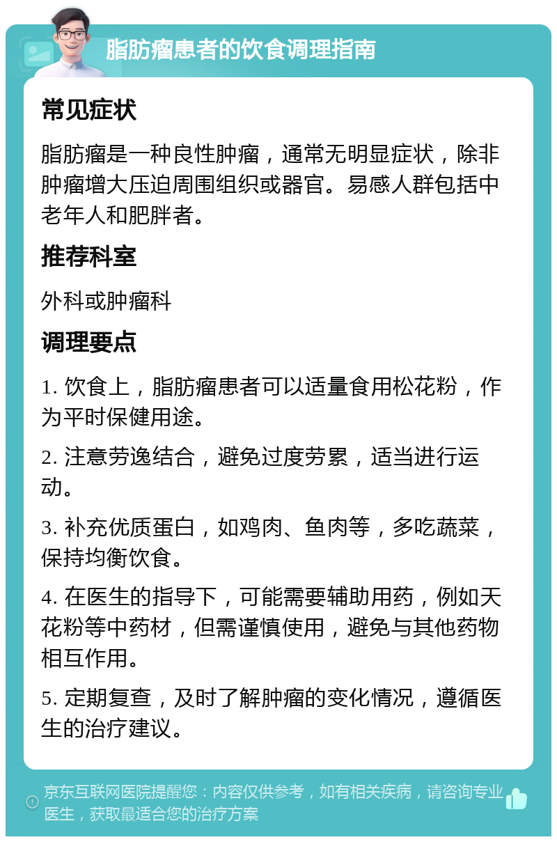 脂肪瘤患者的饮食调理指南 常见症状 脂肪瘤是一种良性肿瘤，通常无明显症状，除非肿瘤增大压迫周围组织或器官。易感人群包括中老年人和肥胖者。 推荐科室 外科或肿瘤科 调理要点 1. 饮食上，脂肪瘤患者可以适量食用松花粉，作为平时保健用途。 2. 注意劳逸结合，避免过度劳累，适当进行运动。 3. 补充优质蛋白，如鸡肉、鱼肉等，多吃蔬菜，保持均衡饮食。 4. 在医生的指导下，可能需要辅助用药，例如天花粉等中药材，但需谨慎使用，避免与其他药物相互作用。 5. 定期复查，及时了解肿瘤的变化情况，遵循医生的治疗建议。