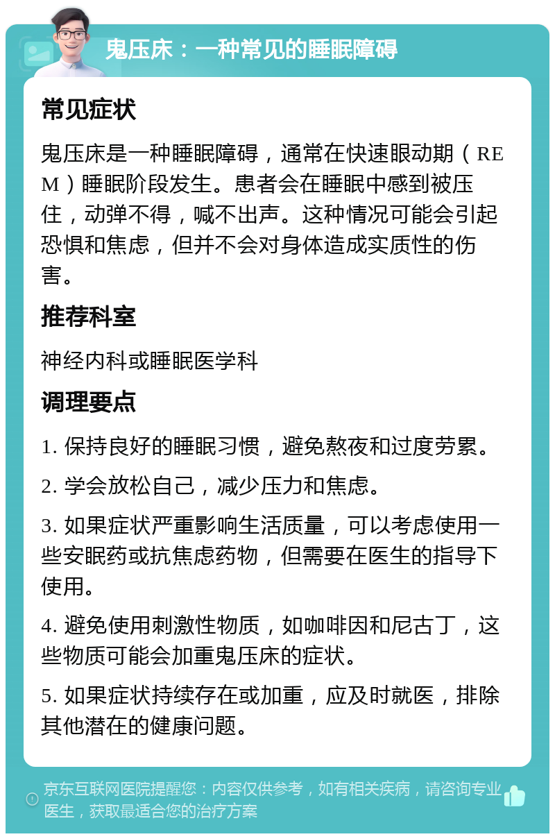 鬼压床：一种常见的睡眠障碍 常见症状 鬼压床是一种睡眠障碍，通常在快速眼动期（REM）睡眠阶段发生。患者会在睡眠中感到被压住，动弹不得，喊不出声。这种情况可能会引起恐惧和焦虑，但并不会对身体造成实质性的伤害。 推荐科室 神经内科或睡眠医学科 调理要点 1. 保持良好的睡眠习惯，避免熬夜和过度劳累。 2. 学会放松自己，减少压力和焦虑。 3. 如果症状严重影响生活质量，可以考虑使用一些安眠药或抗焦虑药物，但需要在医生的指导下使用。 4. 避免使用刺激性物质，如咖啡因和尼古丁，这些物质可能会加重鬼压床的症状。 5. 如果症状持续存在或加重，应及时就医，排除其他潜在的健康问题。