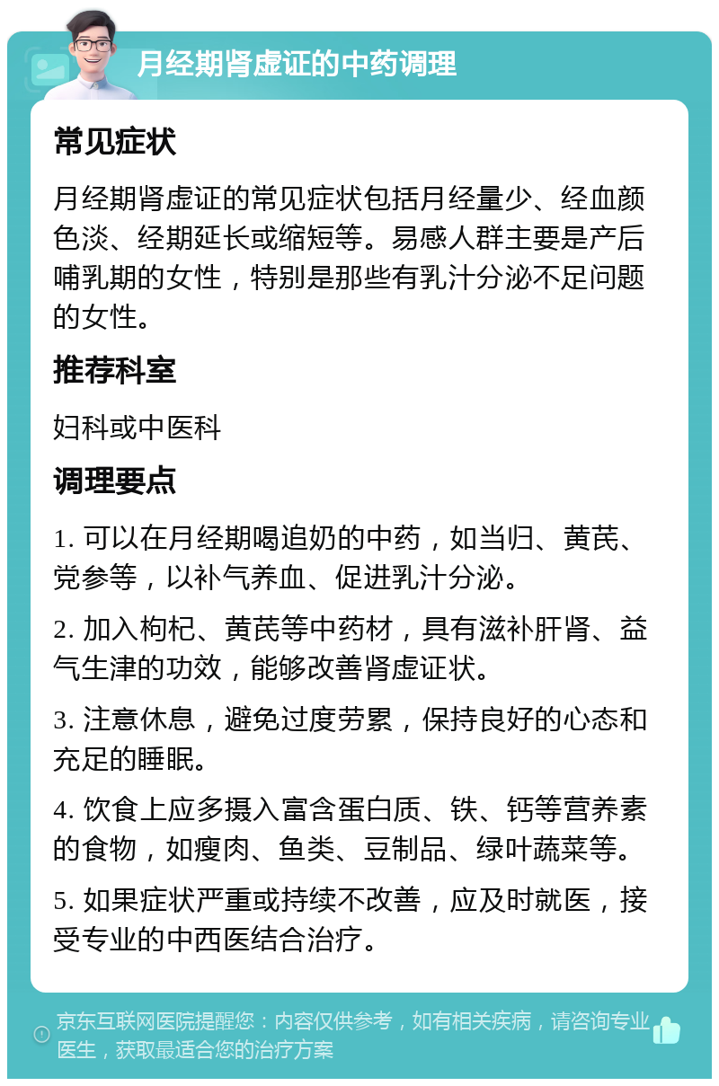 月经期肾虚证的中药调理 常见症状 月经期肾虚证的常见症状包括月经量少、经血颜色淡、经期延长或缩短等。易感人群主要是产后哺乳期的女性，特别是那些有乳汁分泌不足问题的女性。 推荐科室 妇科或中医科 调理要点 1. 可以在月经期喝追奶的中药，如当归、黄芪、党参等，以补气养血、促进乳汁分泌。 2. 加入枸杞、黄芪等中药材，具有滋补肝肾、益气生津的功效，能够改善肾虚证状。 3. 注意休息，避免过度劳累，保持良好的心态和充足的睡眠。 4. 饮食上应多摄入富含蛋白质、铁、钙等营养素的食物，如瘦肉、鱼类、豆制品、绿叶蔬菜等。 5. 如果症状严重或持续不改善，应及时就医，接受专业的中西医结合治疗。