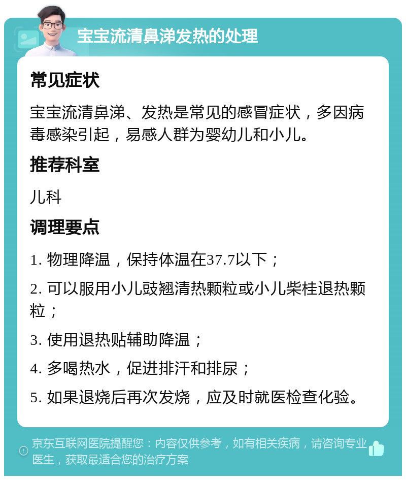 宝宝流清鼻涕发热的处理 常见症状 宝宝流清鼻涕、发热是常见的感冒症状，多因病毒感染引起，易感人群为婴幼儿和小儿。 推荐科室 儿科 调理要点 1. 物理降温，保持体温在37.7以下； 2. 可以服用小儿豉翘清热颗粒或小儿柴桂退热颗粒； 3. 使用退热贴辅助降温； 4. 多喝热水，促进排汗和排尿； 5. 如果退烧后再次发烧，应及时就医检查化验。