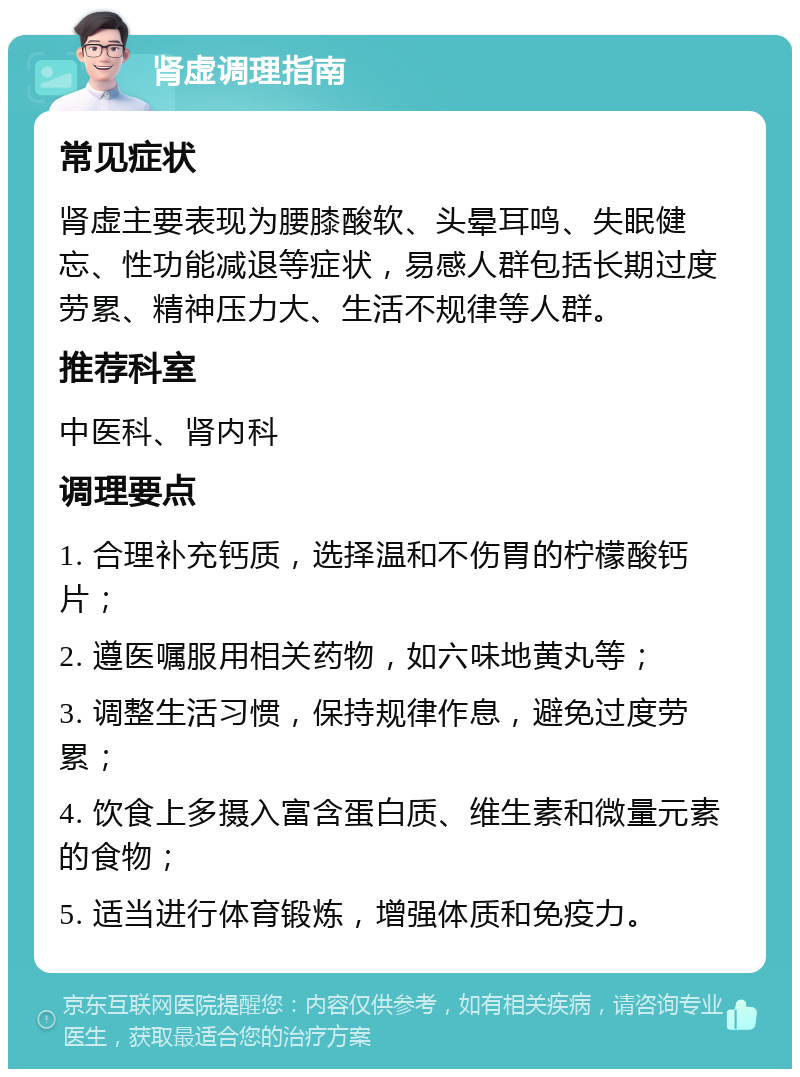 肾虚调理指南 常见症状 肾虚主要表现为腰膝酸软、头晕耳鸣、失眠健忘、性功能减退等症状，易感人群包括长期过度劳累、精神压力大、生活不规律等人群。 推荐科室 中医科、肾内科 调理要点 1. 合理补充钙质，选择温和不伤胃的柠檬酸钙片； 2. 遵医嘱服用相关药物，如六味地黄丸等； 3. 调整生活习惯，保持规律作息，避免过度劳累； 4. 饮食上多摄入富含蛋白质、维生素和微量元素的食物； 5. 适当进行体育锻炼，增强体质和免疫力。