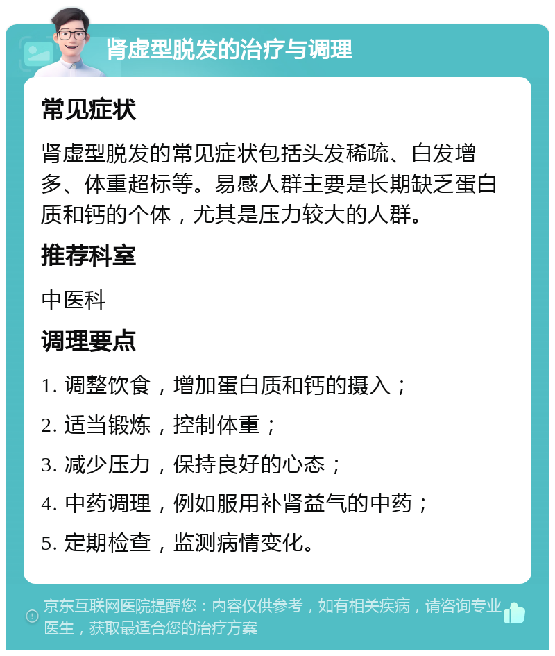 肾虚型脱发的治疗与调理 常见症状 肾虚型脱发的常见症状包括头发稀疏、白发增多、体重超标等。易感人群主要是长期缺乏蛋白质和钙的个体，尤其是压力较大的人群。 推荐科室 中医科 调理要点 1. 调整饮食，增加蛋白质和钙的摄入； 2. 适当锻炼，控制体重； 3. 减少压力，保持良好的心态； 4. 中药调理，例如服用补肾益气的中药； 5. 定期检查，监测病情变化。