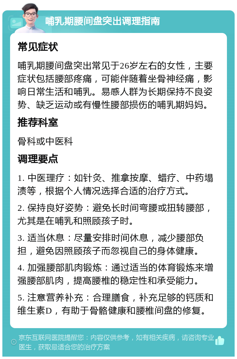 哺乳期腰间盘突出调理指南 常见症状 哺乳期腰间盘突出常见于26岁左右的女性，主要症状包括腰部疼痛，可能伴随着坐骨神经痛，影响日常生活和哺乳。易感人群为长期保持不良姿势、缺乏运动或有慢性腰部损伤的哺乳期妈妈。 推荐科室 骨科或中医科 调理要点 1. 中医理疗：如针灸、推拿按摩、蜡疗、中药塌渍等，根据个人情况选择合适的治疗方式。 2. 保持良好姿势：避免长时间弯腰或扭转腰部，尤其是在哺乳和照顾孩子时。 3. 适当休息：尽量安排时间休息，减少腰部负担，避免因照顾孩子而忽视自己的身体健康。 4. 加强腰部肌肉锻炼：通过适当的体育锻炼来增强腰部肌肉，提高腰椎的稳定性和承受能力。 5. 注意营养补充：合理膳食，补充足够的钙质和维生素D，有助于骨骼健康和腰椎间盘的修复。