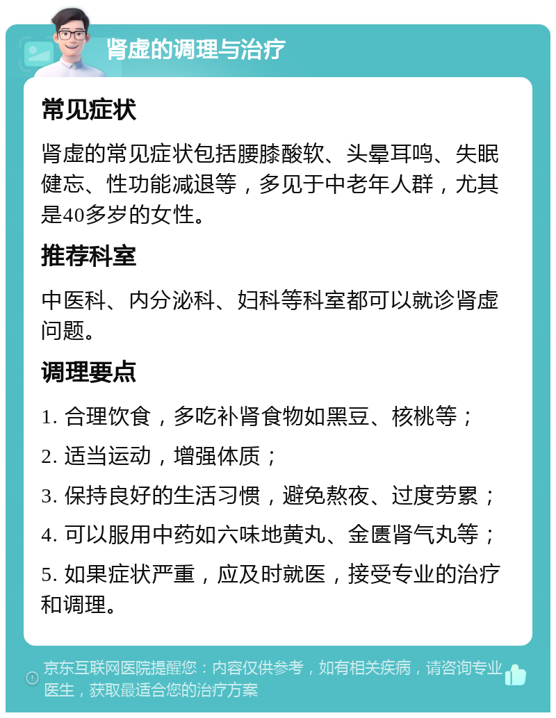 肾虚的调理与治疗 常见症状 肾虚的常见症状包括腰膝酸软、头晕耳鸣、失眠健忘、性功能减退等，多见于中老年人群，尤其是40多岁的女性。 推荐科室 中医科、内分泌科、妇科等科室都可以就诊肾虚问题。 调理要点 1. 合理饮食，多吃补肾食物如黑豆、核桃等； 2. 适当运动，增强体质； 3. 保持良好的生活习惯，避免熬夜、过度劳累； 4. 可以服用中药如六味地黄丸、金匮肾气丸等； 5. 如果症状严重，应及时就医，接受专业的治疗和调理。