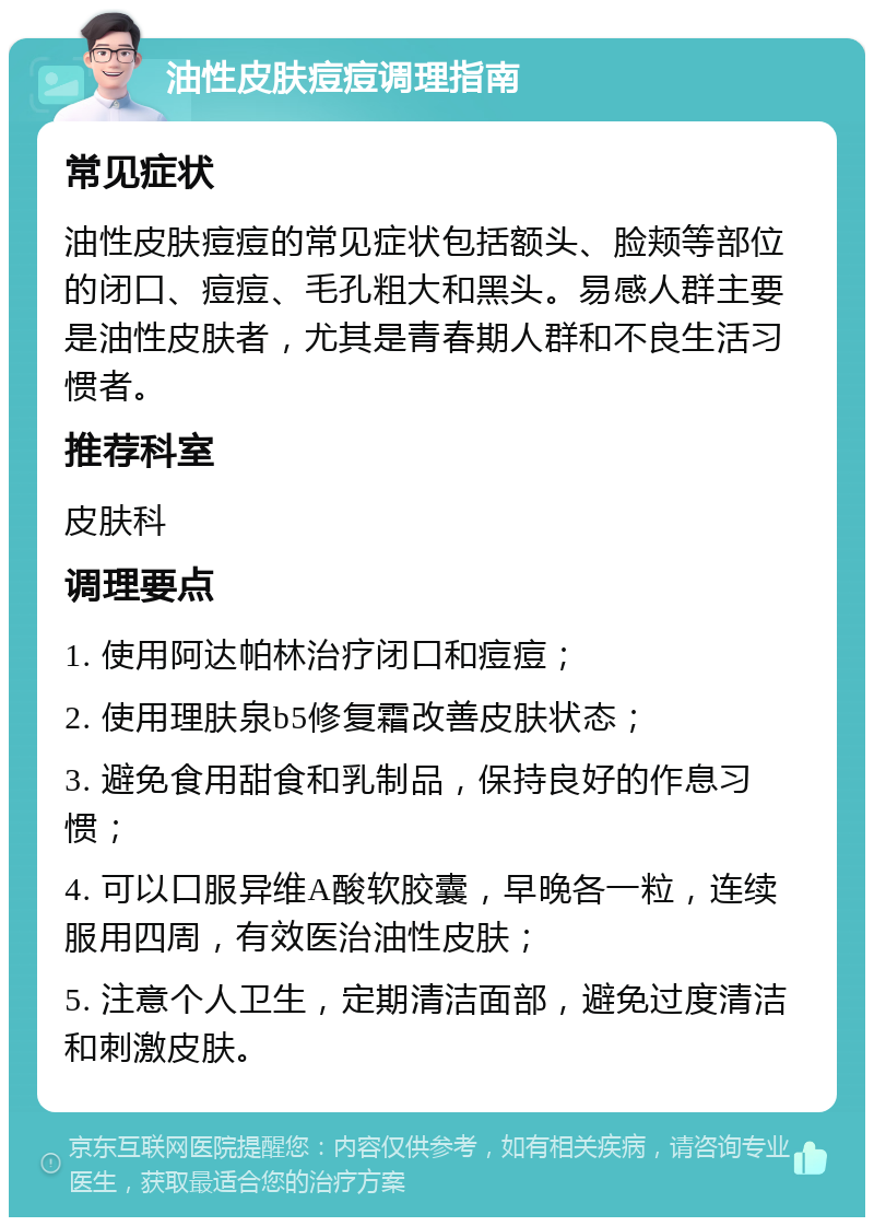 油性皮肤痘痘调理指南 常见症状 油性皮肤痘痘的常见症状包括额头、脸颊等部位的闭口、痘痘、毛孔粗大和黑头。易感人群主要是油性皮肤者，尤其是青春期人群和不良生活习惯者。 推荐科室 皮肤科 调理要点 1. 使用阿达帕林治疗闭口和痘痘； 2. 使用理肤泉b5修复霜改善皮肤状态； 3. 避免食用甜食和乳制品，保持良好的作息习惯； 4. 可以口服异维A酸软胶囊，早晚各一粒，连续服用四周，有效医治油性皮肤； 5. 注意个人卫生，定期清洁面部，避免过度清洁和刺激皮肤。