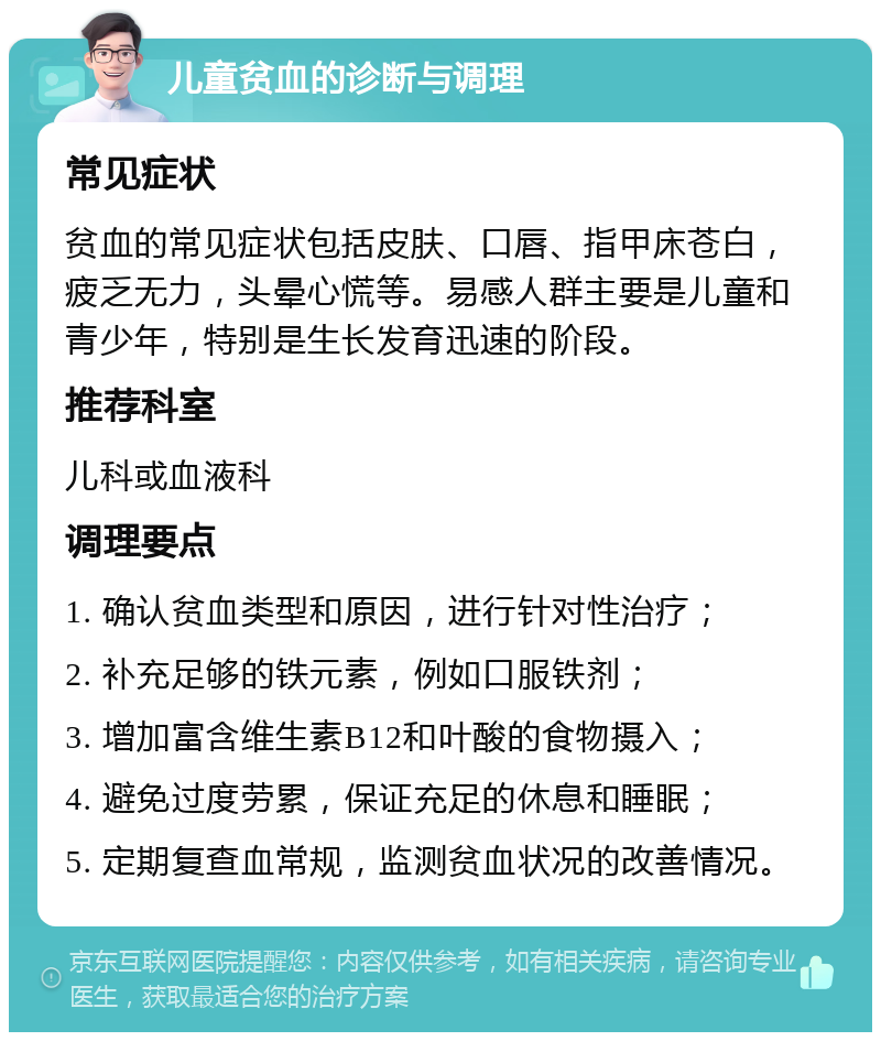 儿童贫血的诊断与调理 常见症状 贫血的常见症状包括皮肤、口唇、指甲床苍白，疲乏无力，头晕心慌等。易感人群主要是儿童和青少年，特别是生长发育迅速的阶段。 推荐科室 儿科或血液科 调理要点 1. 确认贫血类型和原因，进行针对性治疗； 2. 补充足够的铁元素，例如口服铁剂； 3. 增加富含维生素B12和叶酸的食物摄入； 4. 避免过度劳累，保证充足的休息和睡眠； 5. 定期复查血常规，监测贫血状况的改善情况。