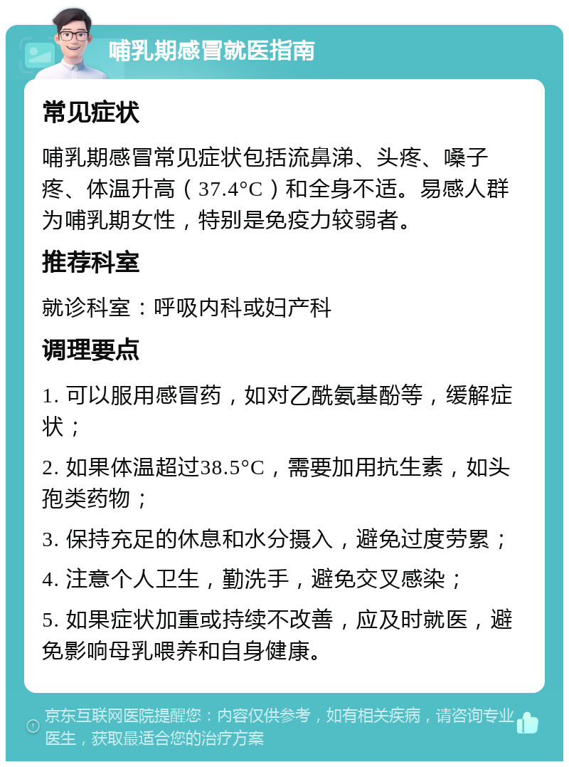 哺乳期感冒就医指南 常见症状 哺乳期感冒常见症状包括流鼻涕、头疼、嗓子疼、体温升高（37.4°C）和全身不适。易感人群为哺乳期女性，特别是免疫力较弱者。 推荐科室 就诊科室：呼吸内科或妇产科 调理要点 1. 可以服用感冒药，如对乙酰氨基酚等，缓解症状； 2. 如果体温超过38.5°C，需要加用抗生素，如头孢类药物； 3. 保持充足的休息和水分摄入，避免过度劳累； 4. 注意个人卫生，勤洗手，避免交叉感染； 5. 如果症状加重或持续不改善，应及时就医，避免影响母乳喂养和自身健康。