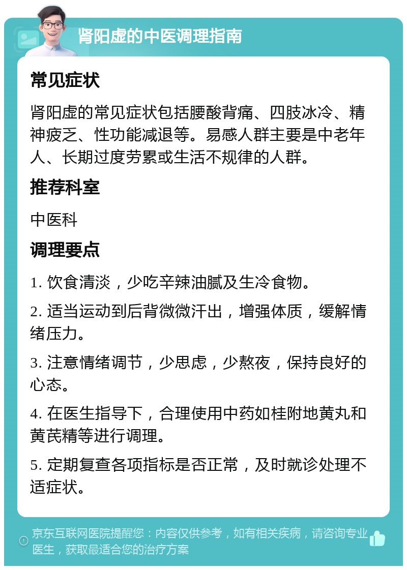 肾阳虚的中医调理指南 常见症状 肾阳虚的常见症状包括腰酸背痛、四肢冰冷、精神疲乏、性功能减退等。易感人群主要是中老年人、长期过度劳累或生活不规律的人群。 推荐科室 中医科 调理要点 1. 饮食清淡，少吃辛辣油腻及生冷食物。 2. 适当运动到后背微微汗出，增强体质，缓解情绪压力。 3. 注意情绪调节，少思虑，少熬夜，保持良好的心态。 4. 在医生指导下，合理使用中药如桂附地黄丸和黄芪精等进行调理。 5. 定期复查各项指标是否正常，及时就诊处理不适症状。