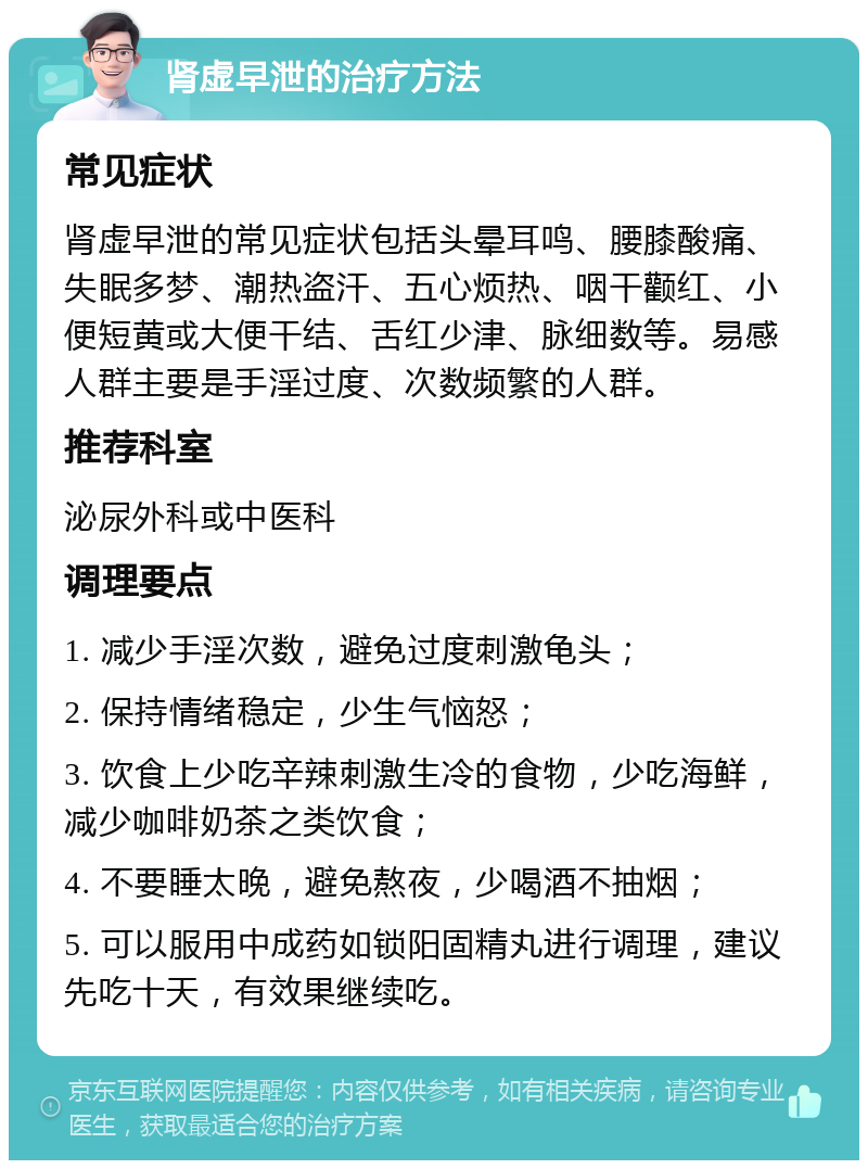 肾虚早泄的治疗方法 常见症状 肾虚早泄的常见症状包括头晕耳鸣、腰膝酸痛、失眠多梦、潮热盗汗、五心烦热、咽干颧红、小便短黄或大便干结、舌红少津、脉细数等。易感人群主要是手淫过度、次数频繁的人群。 推荐科室 泌尿外科或中医科 调理要点 1. 减少手淫次数，避免过度刺激龟头； 2. 保持情绪稳定，少生气恼怒； 3. 饮食上少吃辛辣刺激生冷的食物，少吃海鲜，减少咖啡奶茶之类饮食； 4. 不要睡太晚，避免熬夜，少喝酒不抽烟； 5. 可以服用中成药如锁阳固精丸进行调理，建议先吃十天，有效果继续吃。