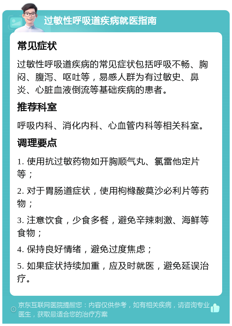 过敏性呼吸道疾病就医指南 常见症状 过敏性呼吸道疾病的常见症状包括呼吸不畅、胸闷、腹泻、呕吐等，易感人群为有过敏史、鼻炎、心脏血液倒流等基础疾病的患者。 推荐科室 呼吸内科、消化内科、心血管内科等相关科室。 调理要点 1. 使用抗过敏药物如开胸顺气丸、氯雷他定片等； 2. 对于胃肠道症状，使用枸橼酸莫沙必利片等药物； 3. 注意饮食，少食多餐，避免辛辣刺激、海鲜等食物； 4. 保持良好情绪，避免过度焦虑； 5. 如果症状持续加重，应及时就医，避免延误治疗。