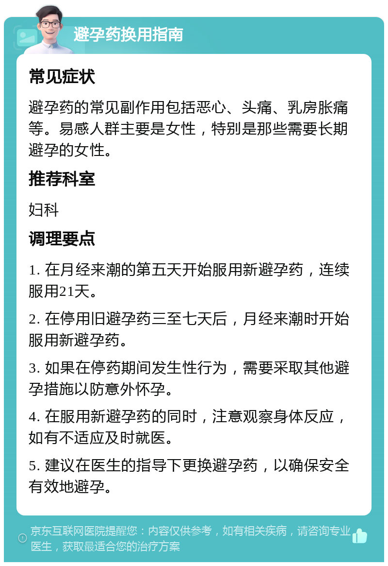 避孕药换用指南 常见症状 避孕药的常见副作用包括恶心、头痛、乳房胀痛等。易感人群主要是女性，特别是那些需要长期避孕的女性。 推荐科室 妇科 调理要点 1. 在月经来潮的第五天开始服用新避孕药，连续服用21天。 2. 在停用旧避孕药三至七天后，月经来潮时开始服用新避孕药。 3. 如果在停药期间发生性行为，需要采取其他避孕措施以防意外怀孕。 4. 在服用新避孕药的同时，注意观察身体反应，如有不适应及时就医。 5. 建议在医生的指导下更换避孕药，以确保安全有效地避孕。