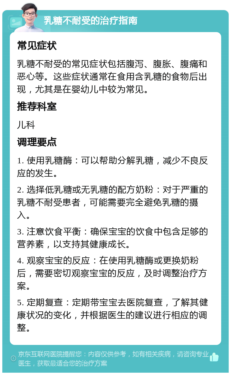 乳糖不耐受的治疗指南 常见症状 乳糖不耐受的常见症状包括腹泻、腹胀、腹痛和恶心等。这些症状通常在食用含乳糖的食物后出现，尤其是在婴幼儿中较为常见。 推荐科室 儿科 调理要点 1. 使用乳糖酶：可以帮助分解乳糖，减少不良反应的发生。 2. 选择低乳糖或无乳糖的配方奶粉：对于严重的乳糖不耐受患者，可能需要完全避免乳糖的摄入。 3. 注意饮食平衡：确保宝宝的饮食中包含足够的营养素，以支持其健康成长。 4. 观察宝宝的反应：在使用乳糖酶或更换奶粉后，需要密切观察宝宝的反应，及时调整治疗方案。 5. 定期复查：定期带宝宝去医院复查，了解其健康状况的变化，并根据医生的建议进行相应的调整。