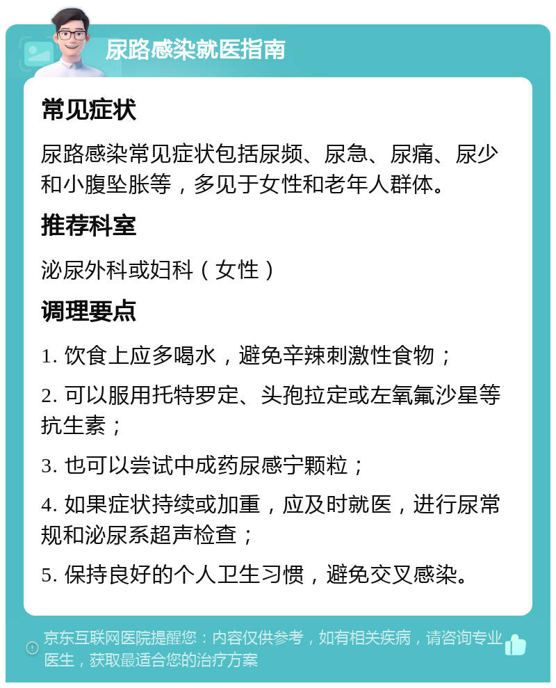 尿路感染就医指南 常见症状 尿路感染常见症状包括尿频、尿急、尿痛、尿少和小腹坠胀等，多见于女性和老年人群体。 推荐科室 泌尿外科或妇科（女性） 调理要点 1. 饮食上应多喝水，避免辛辣刺激性食物； 2. 可以服用托特罗定、头孢拉定或左氧氟沙星等抗生素； 3. 也可以尝试中成药尿感宁颗粒； 4. 如果症状持续或加重，应及时就医，进行尿常规和泌尿系超声检查； 5. 保持良好的个人卫生习惯，避免交叉感染。