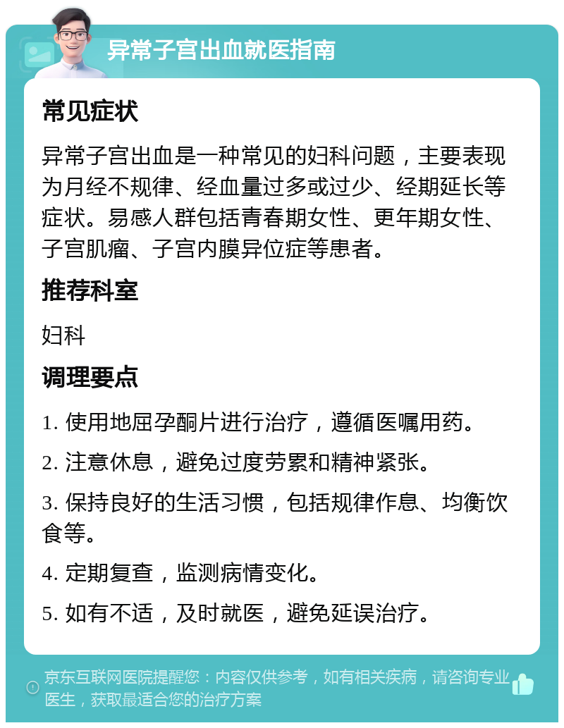 异常子宫出血就医指南 常见症状 异常子宫出血是一种常见的妇科问题，主要表现为月经不规律、经血量过多或过少、经期延长等症状。易感人群包括青春期女性、更年期女性、子宫肌瘤、子宫内膜异位症等患者。 推荐科室 妇科 调理要点 1. 使用地屈孕酮片进行治疗，遵循医嘱用药。 2. 注意休息，避免过度劳累和精神紧张。 3. 保持良好的生活习惯，包括规律作息、均衡饮食等。 4. 定期复查，监测病情变化。 5. 如有不适，及时就医，避免延误治疗。