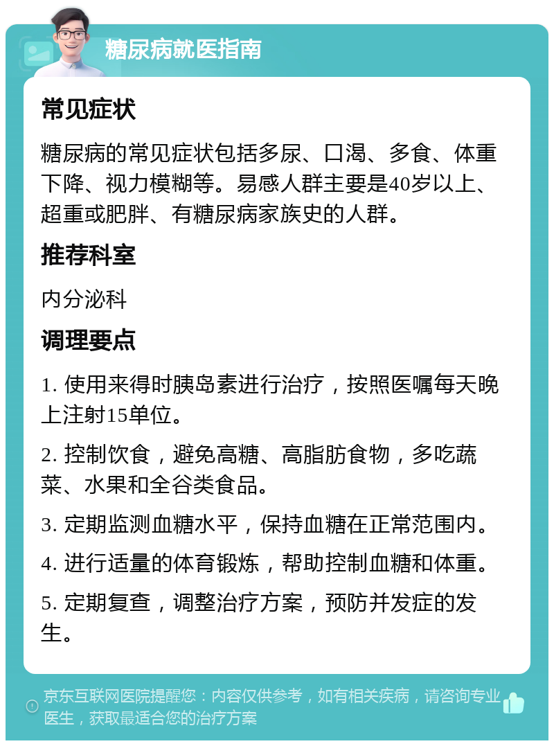 糖尿病就医指南 常见症状 糖尿病的常见症状包括多尿、口渴、多食、体重下降、视力模糊等。易感人群主要是40岁以上、超重或肥胖、有糖尿病家族史的人群。 推荐科室 内分泌科 调理要点 1. 使用来得时胰岛素进行治疗，按照医嘱每天晚上注射15单位。 2. 控制饮食，避免高糖、高脂肪食物，多吃蔬菜、水果和全谷类食品。 3. 定期监测血糖水平，保持血糖在正常范围内。 4. 进行适量的体育锻炼，帮助控制血糖和体重。 5. 定期复查，调整治疗方案，预防并发症的发生。