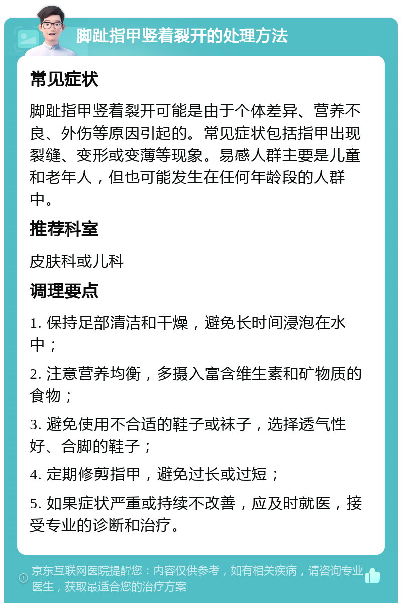 脚趾指甲竖着裂开的处理方法 常见症状 脚趾指甲竖着裂开可能是由于个体差异、营养不良、外伤等原因引起的。常见症状包括指甲出现裂缝、变形或变薄等现象。易感人群主要是儿童和老年人，但也可能发生在任何年龄段的人群中。 推荐科室 皮肤科或儿科 调理要点 1. 保持足部清洁和干燥，避免长时间浸泡在水中； 2. 注意营养均衡，多摄入富含维生素和矿物质的食物； 3. 避免使用不合适的鞋子或袜子，选择透气性好、合脚的鞋子； 4. 定期修剪指甲，避免过长或过短； 5. 如果症状严重或持续不改善，应及时就医，接受专业的诊断和治疗。