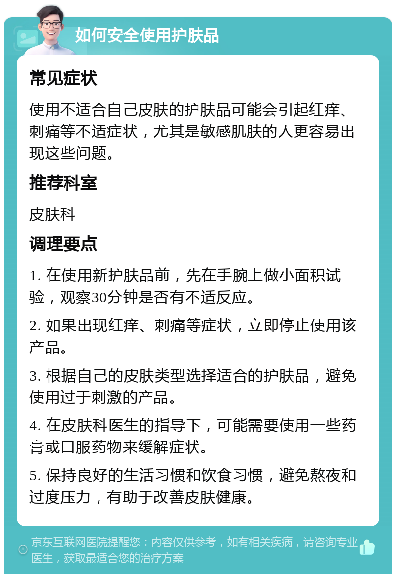 如何安全使用护肤品 常见症状 使用不适合自己皮肤的护肤品可能会引起红痒、刺痛等不适症状，尤其是敏感肌肤的人更容易出现这些问题。 推荐科室 皮肤科 调理要点 1. 在使用新护肤品前，先在手腕上做小面积试验，观察30分钟是否有不适反应。 2. 如果出现红痒、刺痛等症状，立即停止使用该产品。 3. 根据自己的皮肤类型选择适合的护肤品，避免使用过于刺激的产品。 4. 在皮肤科医生的指导下，可能需要使用一些药膏或口服药物来缓解症状。 5. 保持良好的生活习惯和饮食习惯，避免熬夜和过度压力，有助于改善皮肤健康。