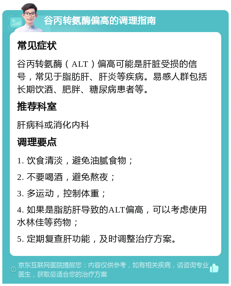 谷丙转氨酶偏高的调理指南 常见症状 谷丙转氨酶（ALT）偏高可能是肝脏受损的信号，常见于脂肪肝、肝炎等疾病。易感人群包括长期饮酒、肥胖、糖尿病患者等。 推荐科室 肝病科或消化内科 调理要点 1. 饮食清淡，避免油腻食物； 2. 不要喝酒，避免熬夜； 3. 多运动，控制体重； 4. 如果是脂肪肝导致的ALT偏高，可以考虑使用水林佳等药物； 5. 定期复查肝功能，及时调整治疗方案。