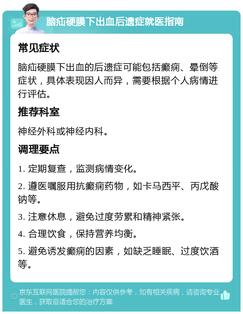 脑疝硬膜下出血后遗症就医指南 常见症状 脑疝硬膜下出血的后遗症可能包括癫痫、晕倒等症状，具体表现因人而异，需要根据个人病情进行评估。 推荐科室 神经外科或神经内科。 调理要点 1. 定期复查，监测病情变化。 2. 遵医嘱服用抗癫痫药物，如卡马西平、丙戊酸钠等。 3. 注意休息，避免过度劳累和精神紧张。 4. 合理饮食，保持营养均衡。 5. 避免诱发癫痫的因素，如缺乏睡眠、过度饮酒等。