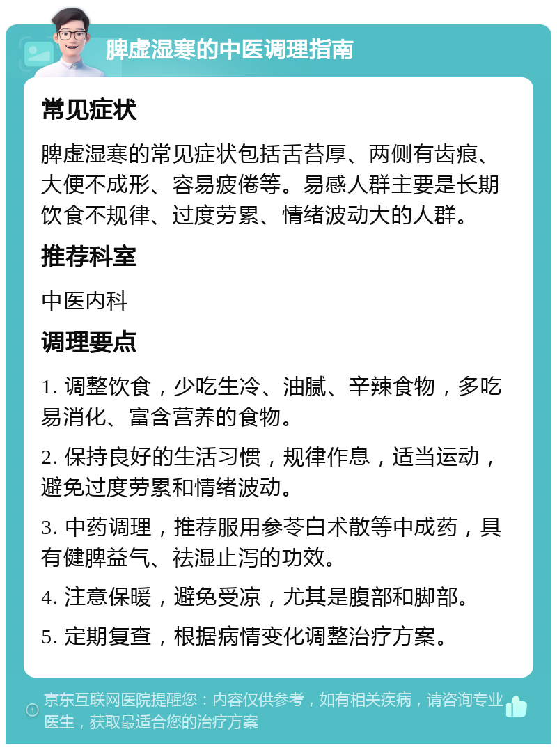 脾虚湿寒的中医调理指南 常见症状 脾虚湿寒的常见症状包括舌苔厚、两侧有齿痕、大便不成形、容易疲倦等。易感人群主要是长期饮食不规律、过度劳累、情绪波动大的人群。 推荐科室 中医内科 调理要点 1. 调整饮食，少吃生冷、油腻、辛辣食物，多吃易消化、富含营养的食物。 2. 保持良好的生活习惯，规律作息，适当运动，避免过度劳累和情绪波动。 3. 中药调理，推荐服用参苓白术散等中成药，具有健脾益气、祛湿止泻的功效。 4. 注意保暖，避免受凉，尤其是腹部和脚部。 5. 定期复查，根据病情变化调整治疗方案。