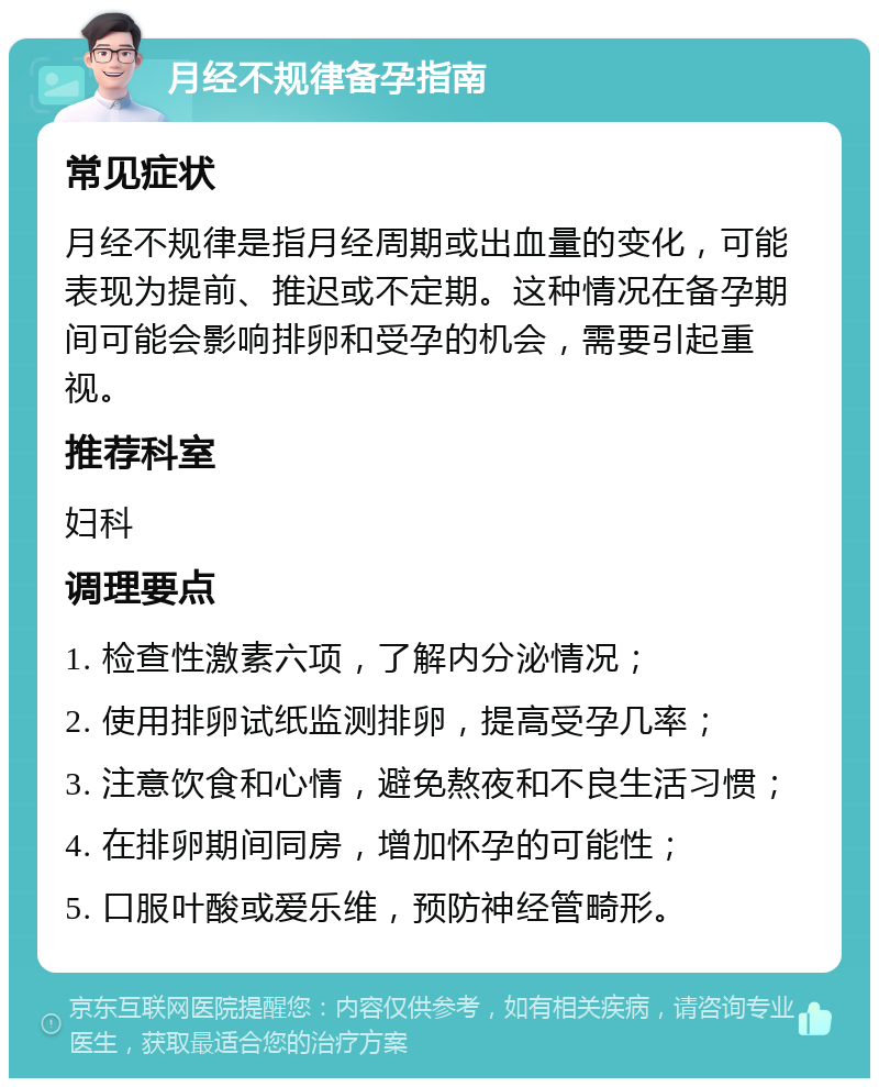 月经不规律备孕指南 常见症状 月经不规律是指月经周期或出血量的变化，可能表现为提前、推迟或不定期。这种情况在备孕期间可能会影响排卵和受孕的机会，需要引起重视。 推荐科室 妇科 调理要点 1. 检查性激素六项，了解内分泌情况； 2. 使用排卵试纸监测排卵，提高受孕几率； 3. 注意饮食和心情，避免熬夜和不良生活习惯； 4. 在排卵期间同房，增加怀孕的可能性； 5. 口服叶酸或爱乐维，预防神经管畸形。