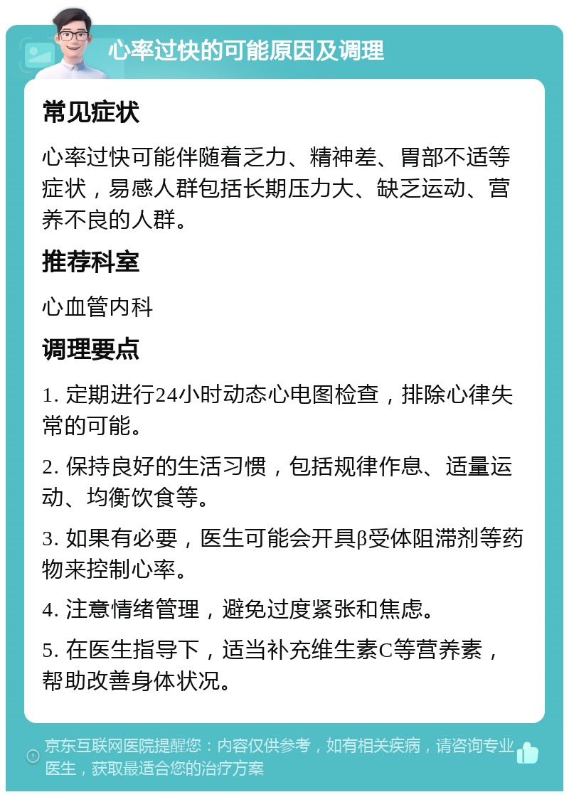 心率过快的可能原因及调理 常见症状 心率过快可能伴随着乏力、精神差、胃部不适等症状，易感人群包括长期压力大、缺乏运动、营养不良的人群。 推荐科室 心血管内科 调理要点 1. 定期进行24小时动态心电图检查，排除心律失常的可能。 2. 保持良好的生活习惯，包括规律作息、适量运动、均衡饮食等。 3. 如果有必要，医生可能会开具β受体阻滞剂等药物来控制心率。 4. 注意情绪管理，避免过度紧张和焦虑。 5. 在医生指导下，适当补充维生素C等营养素，帮助改善身体状况。