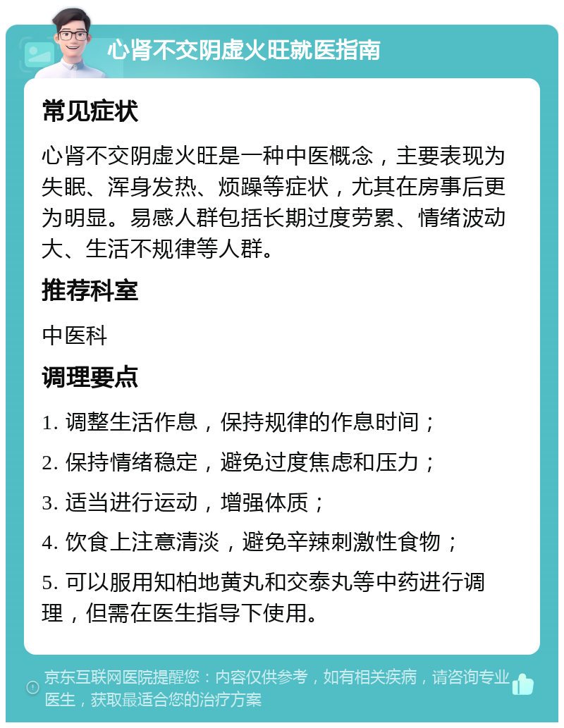 心肾不交阴虚火旺就医指南 常见症状 心肾不交阴虚火旺是一种中医概念，主要表现为失眠、浑身发热、烦躁等症状，尤其在房事后更为明显。易感人群包括长期过度劳累、情绪波动大、生活不规律等人群。 推荐科室 中医科 调理要点 1. 调整生活作息，保持规律的作息时间； 2. 保持情绪稳定，避免过度焦虑和压力； 3. 适当进行运动，增强体质； 4. 饮食上注意清淡，避免辛辣刺激性食物； 5. 可以服用知柏地黄丸和交泰丸等中药进行调理，但需在医生指导下使用。