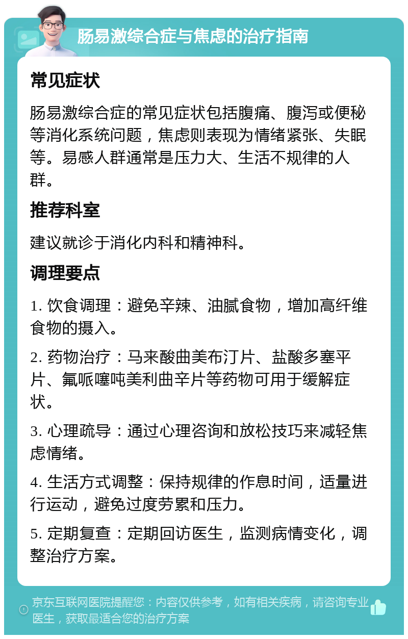 肠易激综合症与焦虑的治疗指南 常见症状 肠易激综合症的常见症状包括腹痛、腹泻或便秘等消化系统问题，焦虑则表现为情绪紧张、失眠等。易感人群通常是压力大、生活不规律的人群。 推荐科室 建议就诊于消化内科和精神科。 调理要点 1. 饮食调理：避免辛辣、油腻食物，增加高纤维食物的摄入。 2. 药物治疗：马来酸曲美布汀片、盐酸多塞平片、氟哌噻吨美利曲辛片等药物可用于缓解症状。 3. 心理疏导：通过心理咨询和放松技巧来减轻焦虑情绪。 4. 生活方式调整：保持规律的作息时间，适量进行运动，避免过度劳累和压力。 5. 定期复查：定期回访医生，监测病情变化，调整治疗方案。