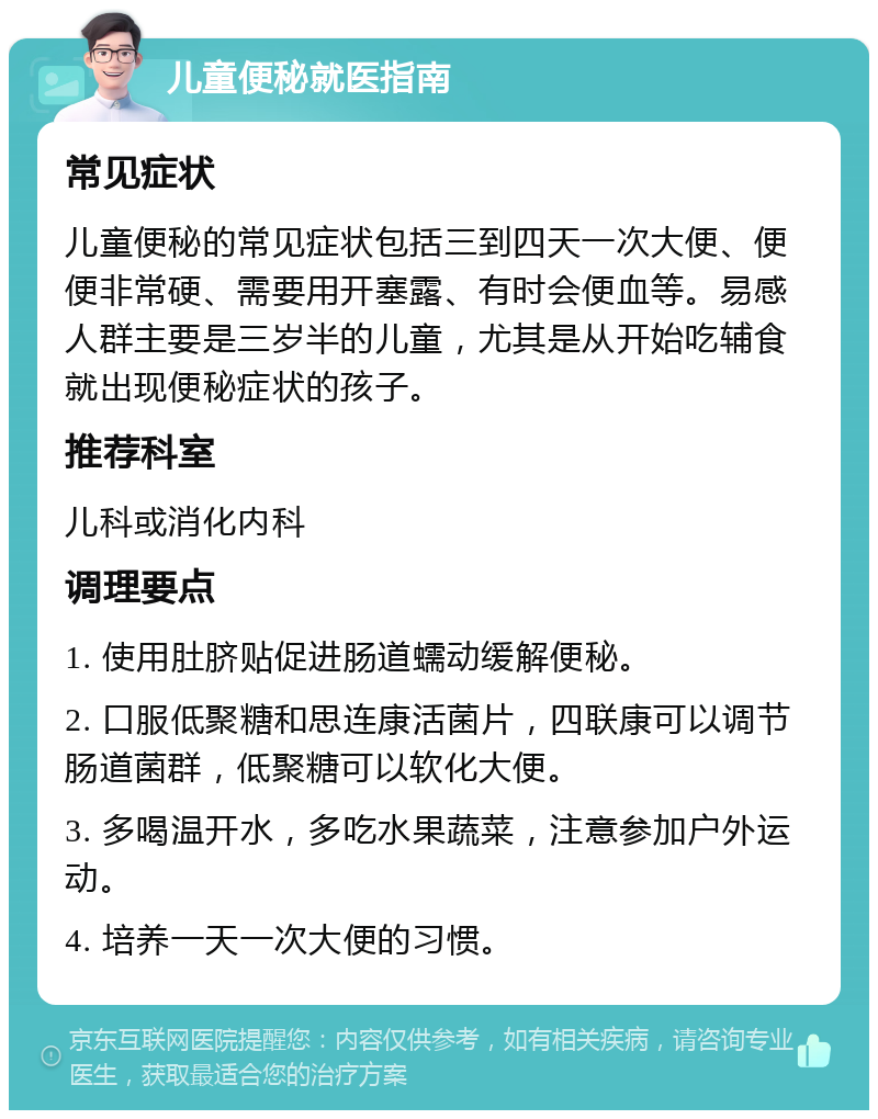 儿童便秘就医指南 常见症状 儿童便秘的常见症状包括三到四天一次大便、便便非常硬、需要用开塞露、有时会便血等。易感人群主要是三岁半的儿童，尤其是从开始吃辅食就出现便秘症状的孩子。 推荐科室 儿科或消化内科 调理要点 1. 使用肚脐贴促进肠道蠕动缓解便秘。 2. 口服低聚糖和思连康活菌片，四联康可以调节肠道菌群，低聚糖可以软化大便。 3. 多喝温开水，多吃水果蔬菜，注意参加户外运动。 4. 培养一天一次大便的习惯。