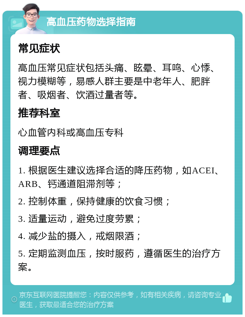 高血压药物选择指南 常见症状 高血压常见症状包括头痛、眩晕、耳鸣、心悸、视力模糊等，易感人群主要是中老年人、肥胖者、吸烟者、饮酒过量者等。 推荐科室 心血管内科或高血压专科 调理要点 1. 根据医生建议选择合适的降压药物，如ACEI、ARB、钙通道阻滞剂等； 2. 控制体重，保持健康的饮食习惯； 3. 适量运动，避免过度劳累； 4. 减少盐的摄入，戒烟限酒； 5. 定期监测血压，按时服药，遵循医生的治疗方案。