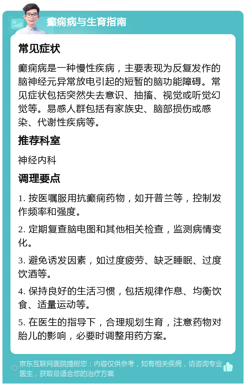 癫痫病与生育指南 常见症状 癫痫病是一种慢性疾病，主要表现为反复发作的脑神经元异常放电引起的短暂的脑功能障碍。常见症状包括突然失去意识、抽搐、视觉或听觉幻觉等。易感人群包括有家族史、脑部损伤或感染、代谢性疾病等。 推荐科室 神经内科 调理要点 1. 按医嘱服用抗癫痫药物，如开普兰等，控制发作频率和强度。 2. 定期复查脑电图和其他相关检查，监测病情变化。 3. 避免诱发因素，如过度疲劳、缺乏睡眠、过度饮酒等。 4. 保持良好的生活习惯，包括规律作息、均衡饮食、适量运动等。 5. 在医生的指导下，合理规划生育，注意药物对胎儿的影响，必要时调整用药方案。