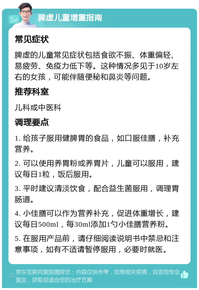 脾虚儿童增重指南 常见症状 脾虚的儿童常见症状包括食欲不振、体重偏轻、易疲劳、免疫力低下等。这种情况多见于10岁左右的女孩，可能伴随便秘和鼻炎等问题。 推荐科室 儿科或中医科 调理要点 1. 给孩子服用健脾胃的食品，如口服佳膳，补充营养。 2. 可以使用养胃粉或养胃片，儿童可以服用，建议每日1粒，饭后服用。 3. 平时建议清淡饮食，配合益生菌服用，调理胃肠道。 4. 小佳膳可以作为营养补充，促进体重增长，建议每日500ml，每30ml添加1勺小佳膳营养粉。 5. 在服用产品前，请仔细阅读说明书中禁忌和注意事项，如有不适请暂停服用，必要时就医。