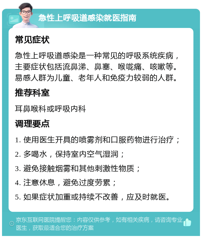 急性上呼吸道感染就医指南 常见症状 急性上呼吸道感染是一种常见的呼吸系统疾病，主要症状包括流鼻涕、鼻塞、喉咙痛、咳嗽等。易感人群为儿童、老年人和免疫力较弱的人群。 推荐科室 耳鼻喉科或呼吸内科 调理要点 1. 使用医生开具的喷雾剂和口服药物进行治疗； 2. 多喝水，保持室内空气湿润； 3. 避免接触烟雾和其他刺激性物质； 4. 注意休息，避免过度劳累； 5. 如果症状加重或持续不改善，应及时就医。