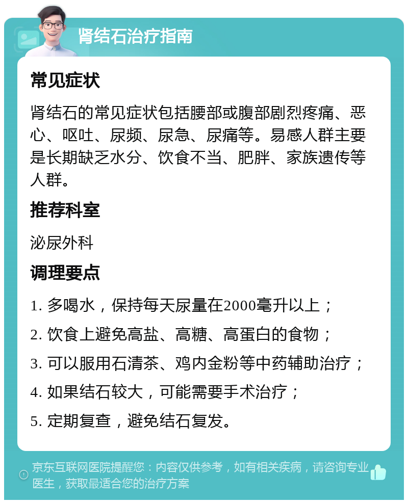 肾结石治疗指南 常见症状 肾结石的常见症状包括腰部或腹部剧烈疼痛、恶心、呕吐、尿频、尿急、尿痛等。易感人群主要是长期缺乏水分、饮食不当、肥胖、家族遗传等人群。 推荐科室 泌尿外科 调理要点 1. 多喝水，保持每天尿量在2000毫升以上； 2. 饮食上避免高盐、高糖、高蛋白的食物； 3. 可以服用石清茶、鸡内金粉等中药辅助治疗； 4. 如果结石较大，可能需要手术治疗； 5. 定期复查，避免结石复发。