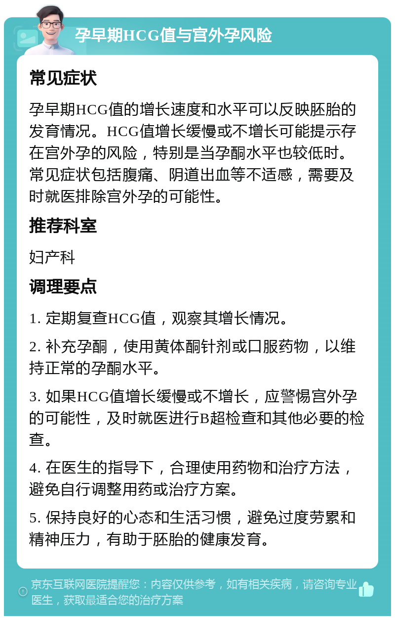 孕早期HCG值与宫外孕风险 常见症状 孕早期HCG值的增长速度和水平可以反映胚胎的发育情况。HCG值增长缓慢或不增长可能提示存在宫外孕的风险，特别是当孕酮水平也较低时。常见症状包括腹痛、阴道出血等不适感，需要及时就医排除宫外孕的可能性。 推荐科室 妇产科 调理要点 1. 定期复查HCG值，观察其增长情况。 2. 补充孕酮，使用黄体酮针剂或口服药物，以维持正常的孕酮水平。 3. 如果HCG值增长缓慢或不增长，应警惕宫外孕的可能性，及时就医进行B超检查和其他必要的检查。 4. 在医生的指导下，合理使用药物和治疗方法，避免自行调整用药或治疗方案。 5. 保持良好的心态和生活习惯，避免过度劳累和精神压力，有助于胚胎的健康发育。