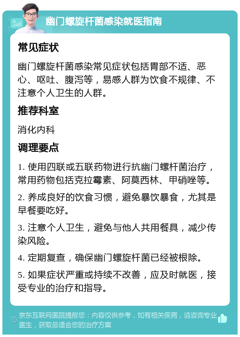 幽门螺旋杆菌感染就医指南 常见症状 幽门螺旋杆菌感染常见症状包括胃部不适、恶心、呕吐、腹泻等，易感人群为饮食不规律、不注意个人卫生的人群。 推荐科室 消化内科 调理要点 1. 使用四联或五联药物进行抗幽门螺杆菌治疗，常用药物包括克拉霉素、阿莫西林、甲硝唑等。 2. 养成良好的饮食习惯，避免暴饮暴食，尤其是早餐要吃好。 3. 注意个人卫生，避免与他人共用餐具，减少传染风险。 4. 定期复查，确保幽门螺旋杆菌已经被根除。 5. 如果症状严重或持续不改善，应及时就医，接受专业的治疗和指导。