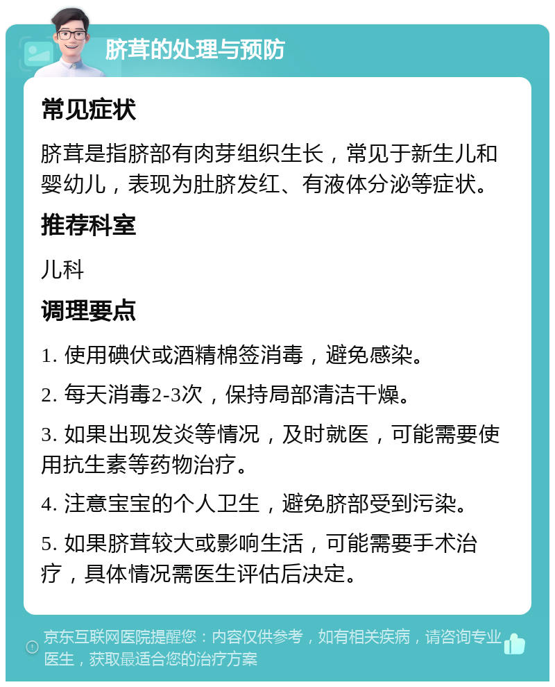 脐茸的处理与预防 常见症状 脐茸是指脐部有肉芽组织生长，常见于新生儿和婴幼儿，表现为肚脐发红、有液体分泌等症状。 推荐科室 儿科 调理要点 1. 使用碘伏或酒精棉签消毒，避免感染。 2. 每天消毒2-3次，保持局部清洁干燥。 3. 如果出现发炎等情况，及时就医，可能需要使用抗生素等药物治疗。 4. 注意宝宝的个人卫生，避免脐部受到污染。 5. 如果脐茸较大或影响生活，可能需要手术治疗，具体情况需医生评估后决定。