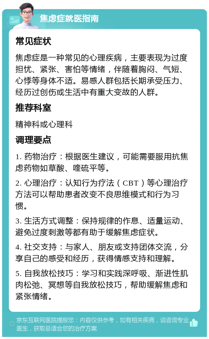 焦虑症就医指南 常见症状 焦虑症是一种常见的心理疾病，主要表现为过度担忧、紧张、害怕等情绪，伴随着胸闷、气短、心悸等身体不适。易感人群包括长期承受压力、经历过创伤或生活中有重大变故的人群。 推荐科室 精神科或心理科 调理要点 1. 药物治疗：根据医生建议，可能需要服用抗焦虑药物如草酸、喹硫平等。 2. 心理治疗：认知行为疗法（CBT）等心理治疗方法可以帮助患者改变不良思维模式和行为习惯。 3. 生活方式调整：保持规律的作息、适量运动、避免过度刺激等都有助于缓解焦虑症状。 4. 社交支持：与家人、朋友或支持团体交流，分享自己的感受和经历，获得情感支持和理解。 5. 自我放松技巧：学习和实践深呼吸、渐进性肌肉松弛、冥想等自我放松技巧，帮助缓解焦虑和紧张情绪。