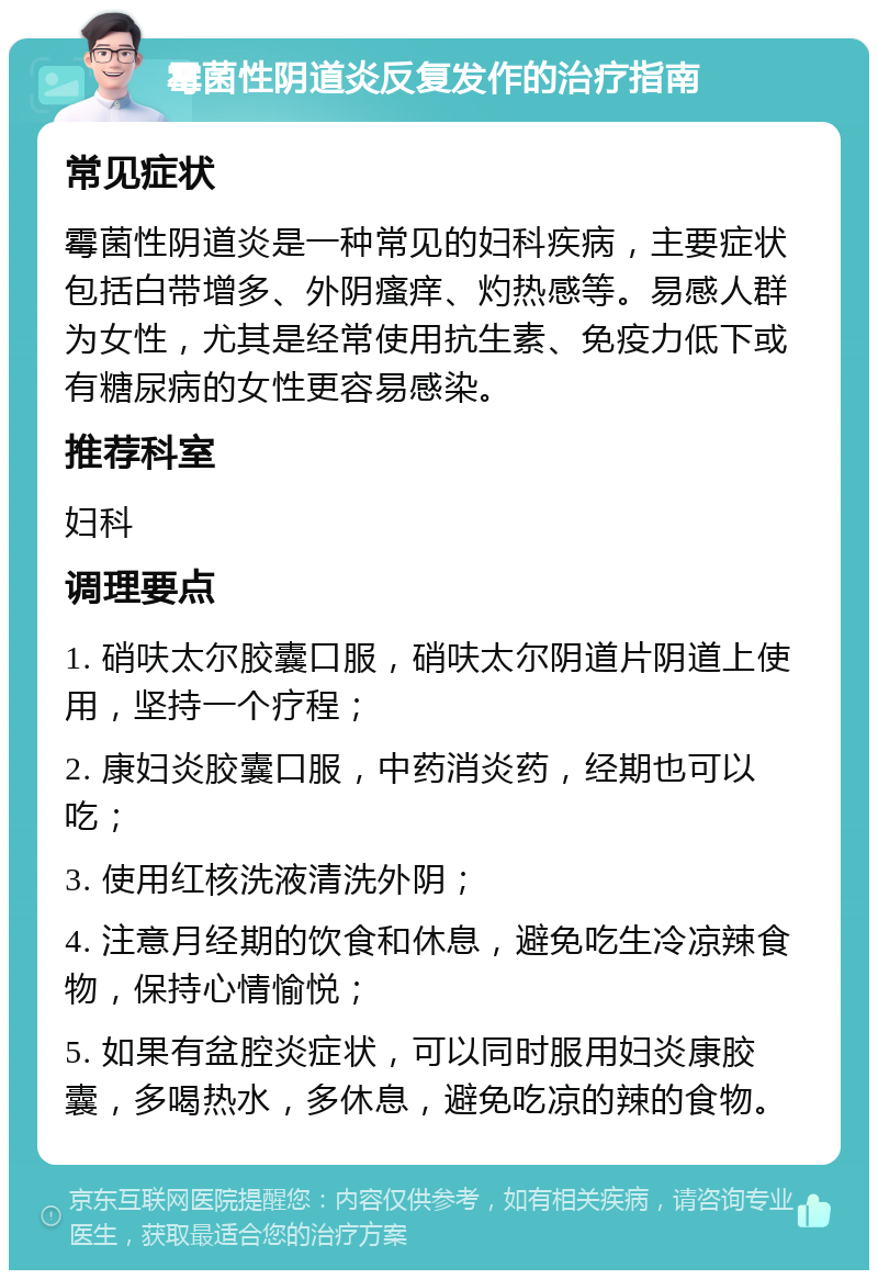 霉菌性阴道炎反复发作的治疗指南 常见症状 霉菌性阴道炎是一种常见的妇科疾病，主要症状包括白带增多、外阴瘙痒、灼热感等。易感人群为女性，尤其是经常使用抗生素、免疫力低下或有糖尿病的女性更容易感染。 推荐科室 妇科 调理要点 1. 硝呋太尔胶囊口服，硝呋太尔阴道片阴道上使用，坚持一个疗程； 2. 康妇炎胶囊口服，中药消炎药，经期也可以吃； 3. 使用红核洗液清洗外阴； 4. 注意月经期的饮食和休息，避免吃生冷凉辣食物，保持心情愉悦； 5. 如果有盆腔炎症状，可以同时服用妇炎康胶囊，多喝热水，多休息，避免吃凉的辣的食物。